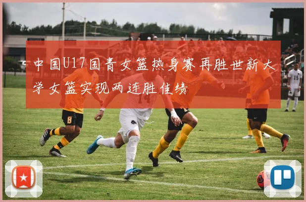 中国U17国青女篮热身赛再胜世新大学女篮实现两连胜佳绩