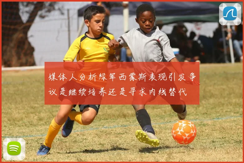 媒体人分析绿军西蒙斯表现引发争议是继续培养还是寻求内线替代