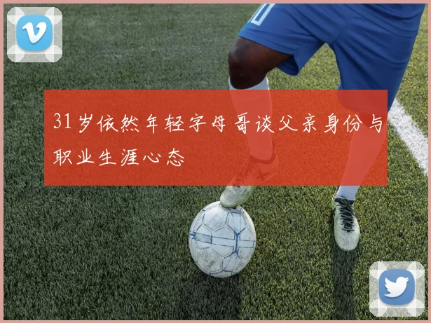 31岁依然年轻字母哥谈父亲身份与职业生涯心态