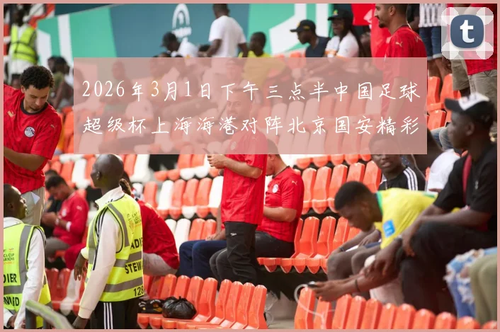 2026年3月1日下午三点半中国足球超级杯上海海港对阵北京国安精彩对决即将上演