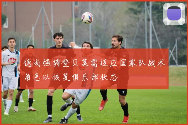 德尚强调登贝莱需适应国家队战术角色以恢复俱乐部状态