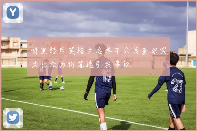 特里怒斥英格兰名单不公马奎尔实力出众为何落选引发争议