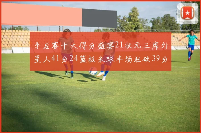 季后赛十大得分盛宴21状元三席外星人41分24篮板米球半场狂砍39分
