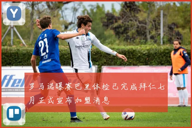 罗马诺曝赛巴里体检已完成拜仁七月正式宣布加盟消息
