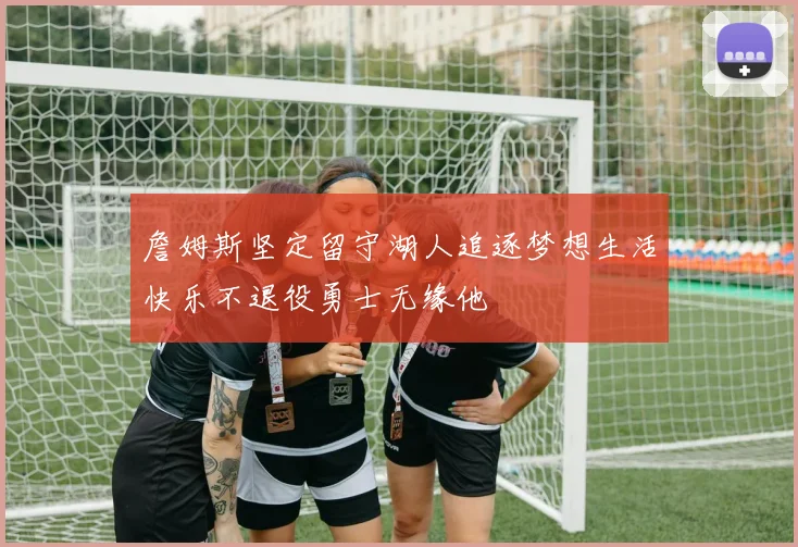 詹姆斯坚定留守湖人追逐梦想生活快乐不退役勇士无缘他