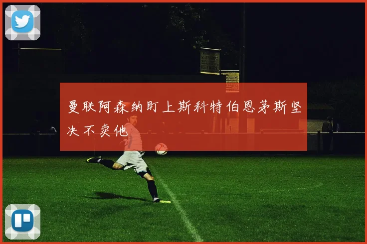 曼联阿森纳盯上斯科特伯恩茅斯坚决不卖他