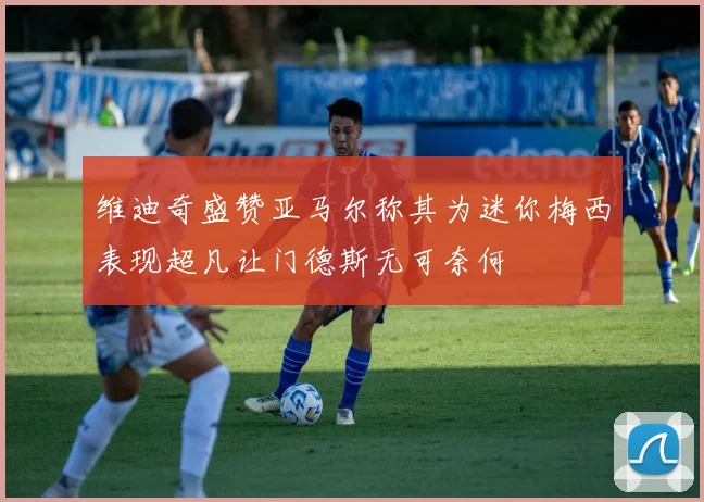 维迪奇盛赞亚马尔称其为迷你梅西表现超凡让门德斯无可奈何