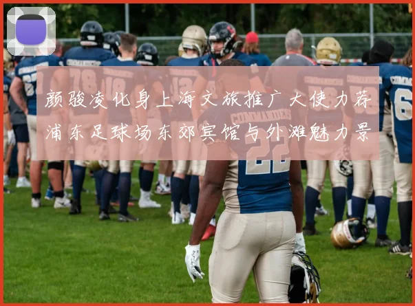 颜骏凌化身上海文旅推广大使力荐浦东足球场东郊宾馆与外滩魅力景点