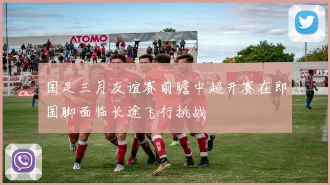 国足三月友谊赛前瞻中超开赛在即国脚面临长途飞行挑战