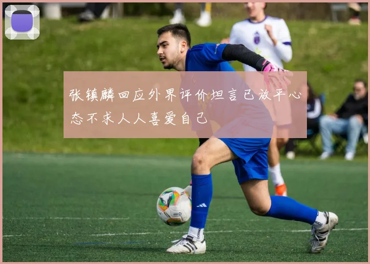 张镇麟回应外界评价坦言已放平心态不求人人喜爱自己