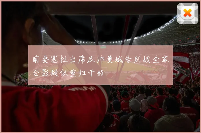 前妻塞拉出席瓜帅曼城告别战全家合影疑似重归于好