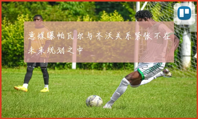 意媒曝帕瓦尔与齐沃关系紧张不在未来规划之中
