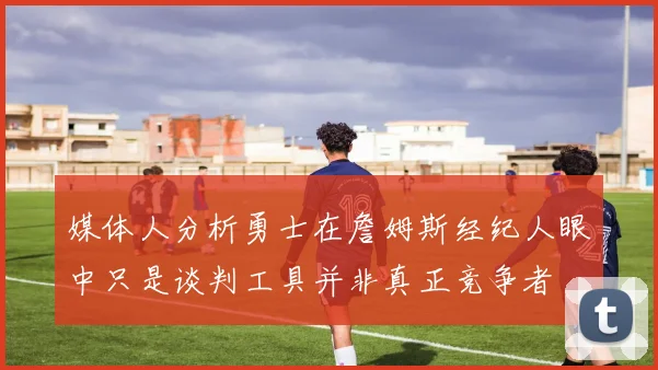 媒体人分析勇士在詹姆斯经纪人眼中只是谈判工具并非真正竞争者