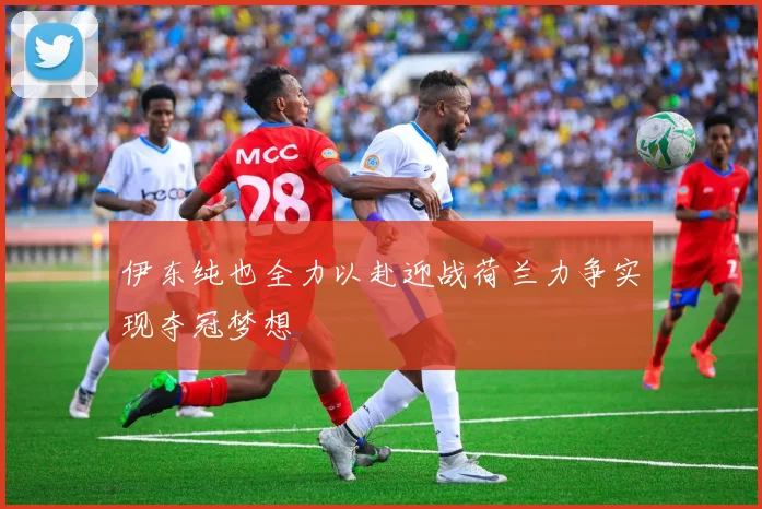 伊东纯也全力以赴迎战荷兰力争实现夺冠梦想
