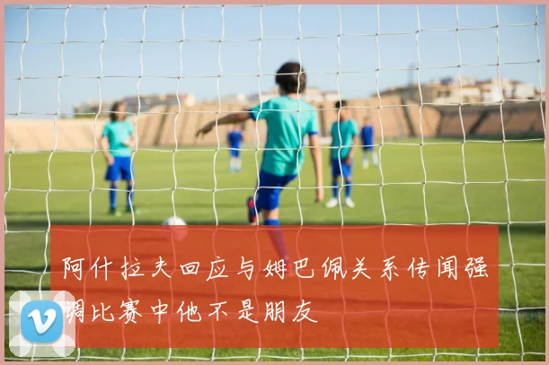 阿什拉夫回应与姆巴佩关系传闻强调比赛中他不是朋友