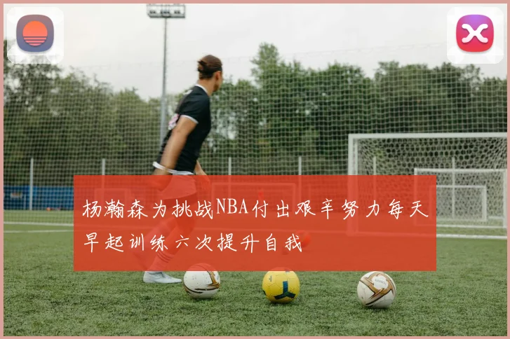 杨瀚森为挑战NBA付出艰辛努力每天早起训练六次提升自我