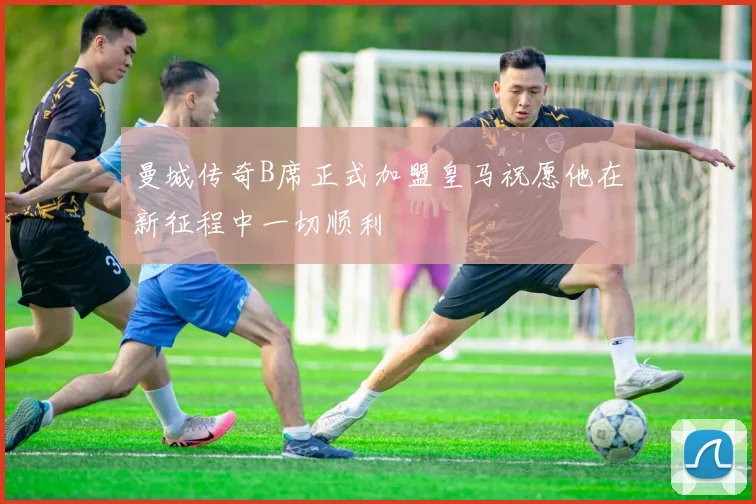 曼城传奇B席正式加盟皇马祝愿他在新征程中一切顺利