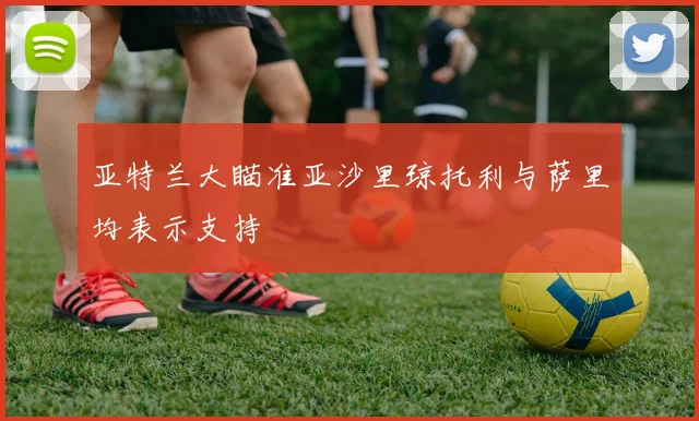 亚特兰大瞄准亚沙里琼托利与萨里均表示支持