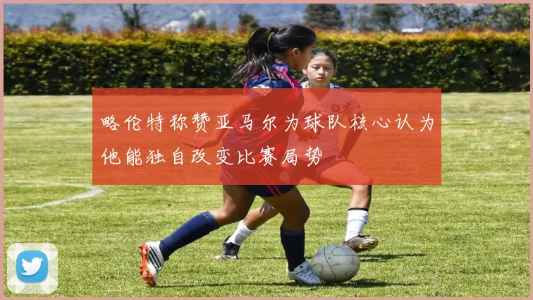 略伦特称赞亚马尔为球队核心认为他能独自改变比赛局势
