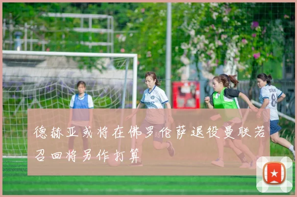 德赫亚或将在佛罗伦萨退役曼联若召回将另作打算